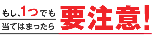もし、1つでも当てはまったら要注意!