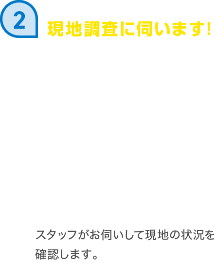 現地調査に伺います! スタッフがお伺いして現地の状況を確認します。