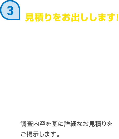 見積りをお出しします! 調査内容を基に詳細なお見積りをご掲示します。
