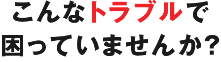 こんなトラブルで困ってはいませんか？